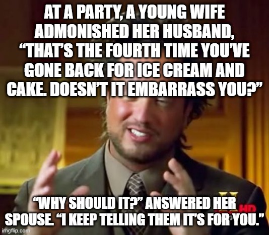 Ancient Aliens | AT A PARTY, A YOUNG WIFE ADMONISHED HER HUSBAND, “THAT’S THE FOURTH TIME YOU’VE GONE BACK FOR ICE CREAM AND CAKE. DOESN’T IT EMBARRASS YOU?”; “WHY SHOULD IT?” ANSWERED HER SPOUSE. “I KEEP TELLING THEM IT’S FOR YOU.” | image tagged in memes,ancient aliens,party,cake,ice cream,why are you reading the tags | made w/ Imgflip meme maker