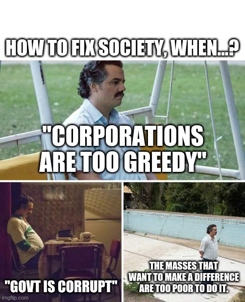 Sad Pablo Escobar | HOW TO FIX SOCIETY, WHEN...? "CORPORATIONS ARE TOO GREEDY"; "GOVT IS CORRUPT"; THE MASSES THAT WANT TO MAKE A DIFFERENCE ARE TOO POOR TO DO IT. | image tagged in memes,sad pablo escobar | made w/ Imgflip meme maker