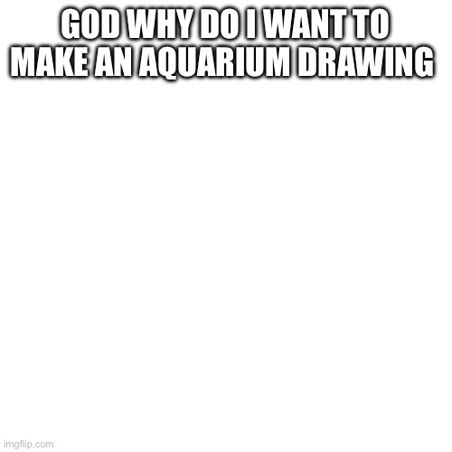 Blank Transparent Square | GOD WHY DO I WANT TO MAKE AN AQUARIUM DRAWING | image tagged in memes,blank transparent square | made w/ Imgflip meme maker