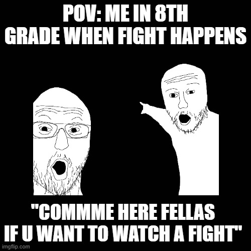 fight fight fight fight | POV: ME IN 8TH GRADE WHEN FIGHT HAPPENS; "COMMME HERE FELLAS IF U WANT TO WATCH A FIGHT" | image tagged in funny memes | made w/ Imgflip meme maker