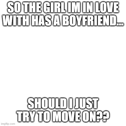 Blank Transparent Square | SO THE GIRL IM IN LOVE WITH HAS A BOYFRIEND... SHOULD I JUST TRY TO MOVE ON?? | image tagged in memes,blank transparent square,question,plez halp,i need somebody,why are you reading the tags | made w/ Imgflip meme maker