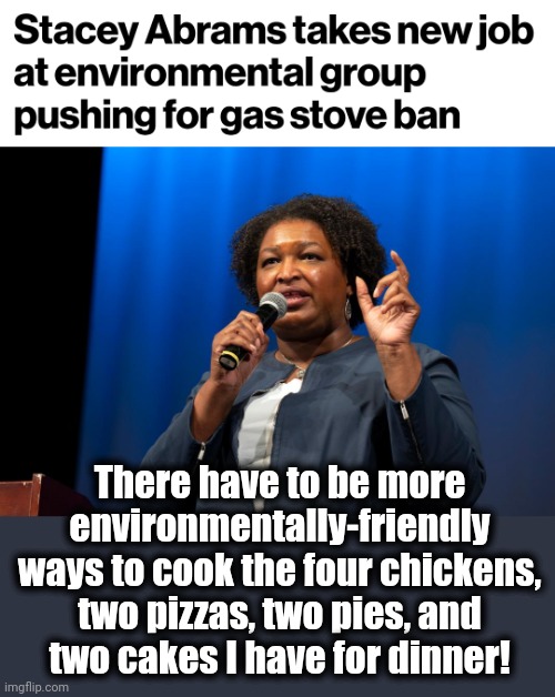 And you thought cow farts were bad for the planet! | There have to be more environmentally-friendly ways to cook the four chickens,
two pizzas, two pies, and
two cakes I have for dinner! | image tagged in memes,stacey abrams,democrats,gas stoves,joe biden,climate change | made w/ Imgflip meme maker