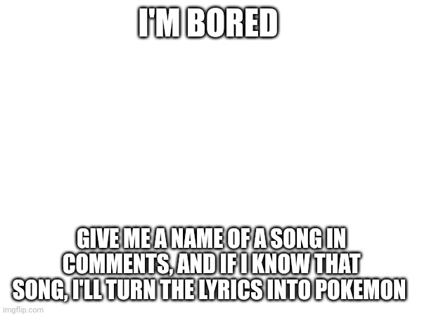 . | I'M BORED; GIVE ME A NAME OF A SONG IN COMMENTS, AND IF I KNOW THAT SONG, I'LL TURN THE LYRICS INTO POKEMON | image tagged in why,bored | made w/ Imgflip meme maker