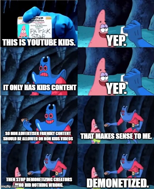 Youtube From 2017 onwards in a nutshell | YEP. THIS IS YOUTUBE KIDS. IT ONLY HAS KIDS CONTENT; YEP. SO NON ADVERTISER FRIENDLY CONTENT
SHOULD BE ALLOWED ON NON KIDS VIDEOS; THAT MAKES SENSE TO ME. THEN STOP DEMONETIZING CREATORS
WHO DID NOTHING WRONG. DEMONETIZED. | image tagged in patrick star and man ray | made w/ Imgflip meme maker