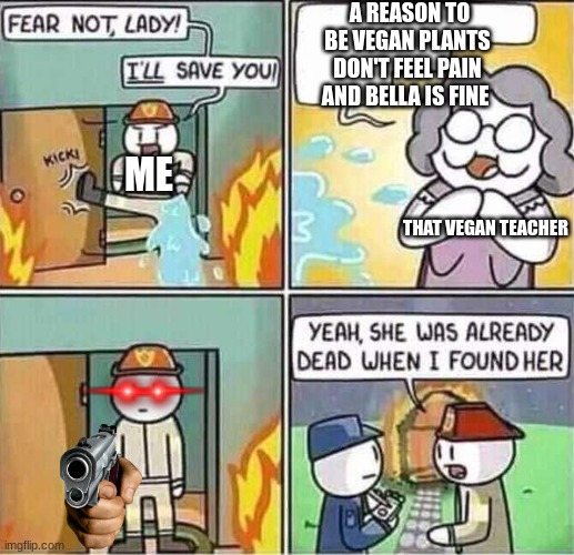 yep i hate that vegan teacher just so i don't hate vegans but I hate vegans forcing other people to be vegan and plz share this | A REASON TO BE VEGAN PLANTS DON'T FEEL PAIN AND BELLA IS FINE; ME; THAT VEGAN TEACHER | image tagged in yeah she was already dead when i found here | made w/ Imgflip meme maker