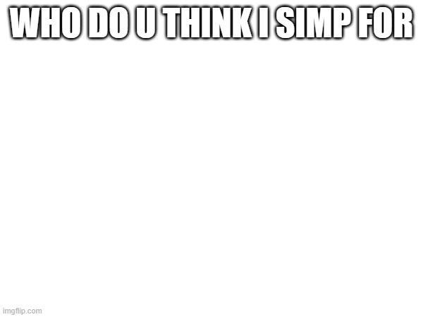 WHO DO U THINK I SIMP FOR | made w/ Imgflip meme maker