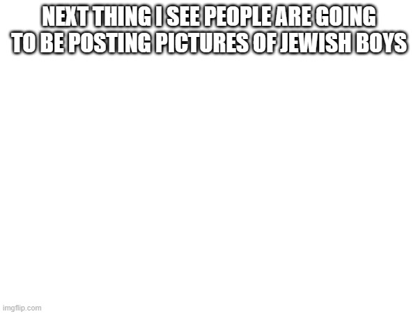 and putting @dawn in the title | NEXT THING I SEE PEOPLE ARE GOING TO BE POSTING PICTURES OF JEWISH BOYS | made w/ Imgflip meme maker