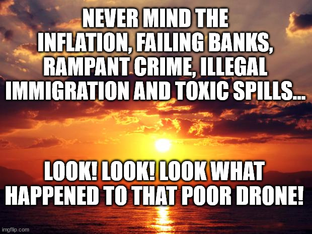 Sunset | NEVER MIND THE INFLATION, FAILING BANKS, RAMPANT CRIME, ILLEGAL IMMIGRATION AND TOXIC SPILLS... LOOK! LOOK! LOOK WHAT HAPPENED TO THAT POOR DRONE! | image tagged in sunset | made w/ Imgflip meme maker