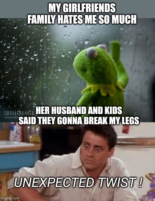 Girlfriends family | MY GIRLFRIENDS FAMILY HATES ME SO MUCH; HER HUSBAND AND KIDS SAID THEY GONNA BREAK MY LEGS; UNEXPECTED TWIST ! | image tagged in kermit window,surprised joey,unexpected,family | made w/ Imgflip meme maker