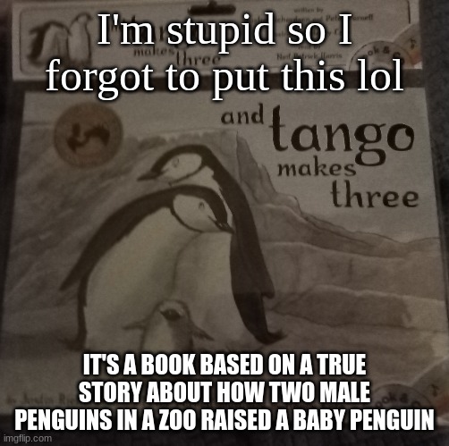 I'm stupid so I forgot to put this lol IT'S A BOOK BASED ON A TRUE STORY ABOUT HOW TWO MALE PENGUINS IN A ZOO RAISED A BABY PENGUIN | made w/ Imgflip meme maker