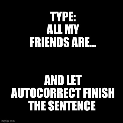 All my friends are going through this right away so I’m gonna have a hard day today and I will try and make sure that you guys h | TYPE: ALL MY FRIENDS ARE…; AND LET AUTOCORRECT FINISH THE SENTENCE | image tagged in black square | made w/ Imgflip meme maker