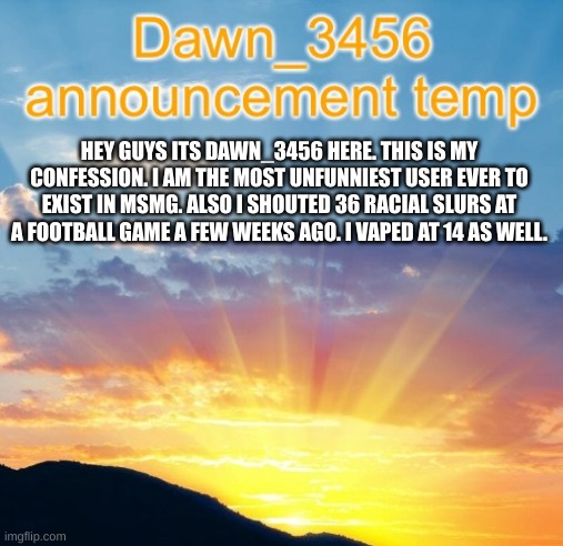 you asked for it | HEY GUYS ITS DAWN_3456 HERE. THIS IS MY CONFESSION. I AM THE MOST UNFUNNIEST USER EVER TO EXIST IN MSMG. ALSO I SHOUTED 36 RACIAL SLURS AT A FOOTBALL GAME A FEW WEEKS AGO. I VAPED AT 14 AS WELL. | image tagged in dawn_3456 announcement | made w/ Imgflip meme maker