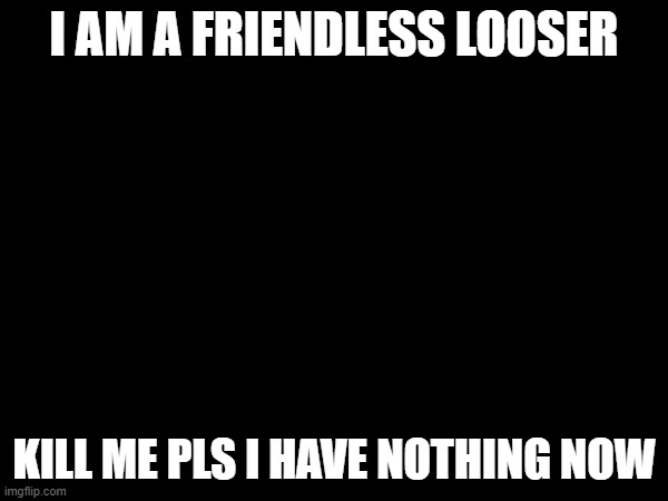 I AM A FRIENDLESS LOOSER; KILL ME PLS I HAVE NOTHING NOW | made w/ Imgflip meme maker