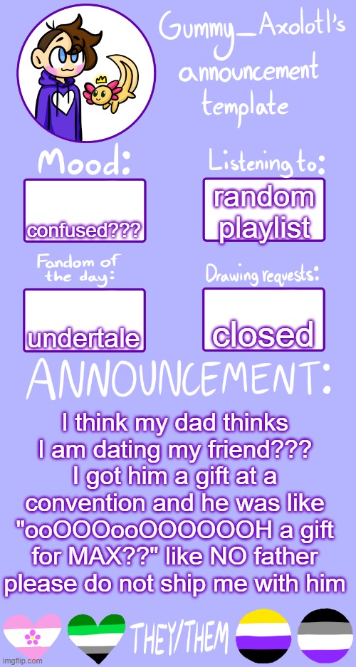 comment if you want more details but thats all i could fit in the post | random playlist; confused??? closed; undertale; I think my dad thinks I am dating my friend??? I got him a gift at a convention and he was like "ooOOOooOOOOOOH a gift for MAX??" like NO father please do not ship me with him | image tagged in gummy's announcement template 2 | made w/ Imgflip meme maker