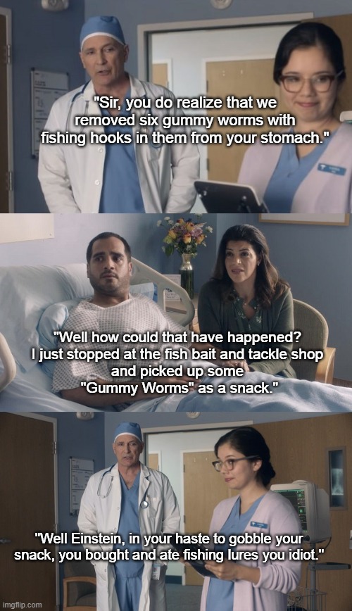 Gummy Worm Snack | "Sir, you do realize that we removed six gummy worms with fishing hooks in them from your stomach."; "Well how could that have happened? 
I just stopped at the fish bait and tackle shop 
and picked up some 
"Gummy Worms" as a snack."; "Well Einstein, in your haste to gobble your snack, you bought and ate fishing lures you idiot." | image tagged in just ok surgeon commercial,gummy worm,snacks,hospital humor,doctor and patient,doctor and nurse | made w/ Imgflip meme maker