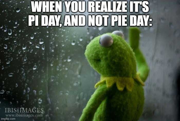 I wanted pie... :( | WHEN YOU REALIZE IT'S PI DAY, AND NOT PIE DAY: | image tagged in kermit window,memes,sad,pie,barney will eat all of your delectable biscuits,pi | made w/ Imgflip meme maker