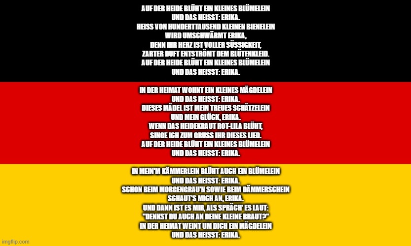 new copypasta | AUF DER HEIDE BLÜHT EIN KLEINES BLÜMELEIN
UND DAS HEISST: ERIKA.
HEISS VON HUNDERTTAUSEND KLEINEN BIENELEIN
WIRD UMSCHWÄRMT ERIKA,
DENN IHR HERZ IST VOLLER SÜSSIGKEIT,
ZARTER DUFT ENTSTRÖMT DEM BLÜTENKLEID.
AUF DER HEIDE BLÜHT EIN KLEINES BLÜMELEIN
UND DAS HEISST: ERIKA.
 
IN DER HEIMAT WOHNT EIN KLEINES MÄGDELEIN
UND DAS HEISST: ERIKA.
DIESES MÄDEL IST MEIN TREUES SCHÄTZELEIN
UND MEIN GLÜCK, ERIKA.
WENN DAS HEIDEKRAUT ROT-LILA BLÜHT,
SINGE ICH ZUM GRUSS IHR DIESES LIED.
AUF DER HEIDE BLÜHT EIN KLEINES BLÜMELEIN
UND DAS HEISST: ERIKA.
 
IN MEIN'M KÄMMERLEIN BLÜHT AUCH EIN BLÜMELEIN
UND DAS HEISST: ERIKA.
SCHON BEIM MORGENGRAU'N SOWIE BEIM DÄMMERSCHEIN
SCHAUT'S MICH AN, ERIKA.
UND DANN IST ES MIR, ALS SPRÄCH' ES LAUT:
"DENKST DU AUCH AN DEINE KLEINE BRAUT?"
IN DER HEIMAT WEINT UM DICH EIN MÄGDELEIN
UND DAS HEISST: ERIKA. | made w/ Imgflip meme maker