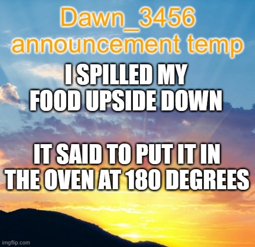 Dawn_3456 announcement | I SPILLED MY FOOD UPSIDE DOWN IT SAID TO PUT IT IN THE OVEN AT 180 DEGREES | image tagged in dawn_3456 announcement | made w/ Imgflip meme maker