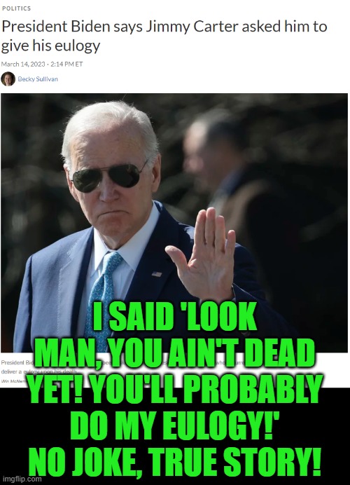 What if the good lord took them both on the same day? | I SAID 'LOOK MAN, YOU AIN'T DEAD YET! YOU'LL PROBABLY DO MY EULOGY!' NO JOKE, TRUE STORY! | image tagged in biden,carter,worst presidents ever | made w/ Imgflip meme maker
