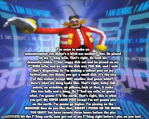 Eggman's Announcement | I've come to make an announcement: Joe Biden's a bitch-ass motherf**ker. He pissed on my f**king wife. That's right. He took his dementia-ridden f**kin' saggy dick out and he pissed on my F**KING wife, and he said his dick was THIS BIG, and I said that's disgusting. So I'm making a callout post on my Twitter.com. Joe Biden, you got a small dick. It's the size of this walnut except WAY smaller. And guess what? Here's what my dong looks like. That's right, baby. Tall points, no wrinkles, no pillows, look at that, it looks like two balls and a bong. He f**ked my wife, so guess what, I'm gonna f**k the earth. That's right, this is what you get! My SUPER LASER PISS! Except I'm not gonna piss on the earth. I'm gonna go higher. I'm pissing on the MOOOON! How do you like that, BIDEN? I PISSED ON THE MOON, YOU IDIOT! You have twenty-three hours before the piss DROPLETS hit the f**king earth, now get out of my f**king sight before I piss on you too! | made w/ Imgflip meme maker
