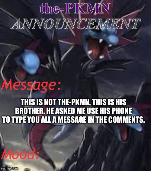 the-PKMN Announcement Temp | THIS IS NOT THE-PKMN. THIS IS HIS BROTHER. HE ASKED ME USE HIS PHONE TO TYPE YOU ALL A MESSAGE IN THE COMMENTS. | image tagged in the-pkmn announcement temp | made w/ Imgflip meme maker