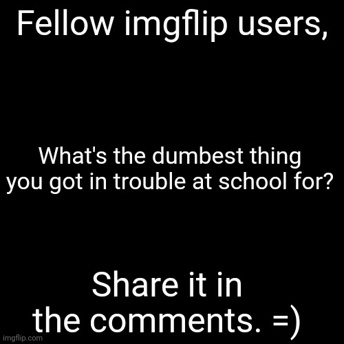I'm just curious, that's all. | Fellow imgflip users, What's the dumbest thing you got in trouble at school for? Share it in the comments. =) | image tagged in memes,blank transparent square,share your school experience,oh wow are you actually reading these tags | made w/ Imgflip meme maker