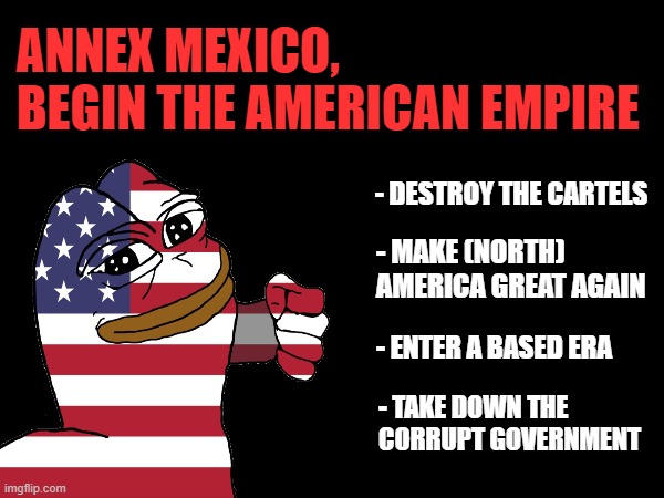 ANNEX MEXICO | ANNEX MEXICO, BEGIN THE AMERICAN EMPIRE; - DESTROY THE CARTELS; - MAKE (NORTH) AMERICA GREAT AGAIN; - ENTER A BASED ERA; - TAKE DOWN THE CORRUPT GOVERNMENT | made w/ Imgflip meme maker