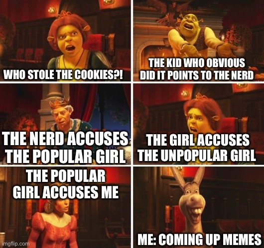 This is What We Call A Chain Reaction in Class | WHO STOLE THE COOKIES?! THE KID WHO OBVIOUS DID IT POINTS TO THE NERD; THE GIRL ACCUSES THE UNPOPULAR GIRL; THE NERD ACCUSES THE POPULAR GIRL; THE POPULAR GIRL ACCUSES ME; ME: COMING UP MEMES | image tagged in shrek fiona harold donkey,relatable,school | made w/ Imgflip meme maker