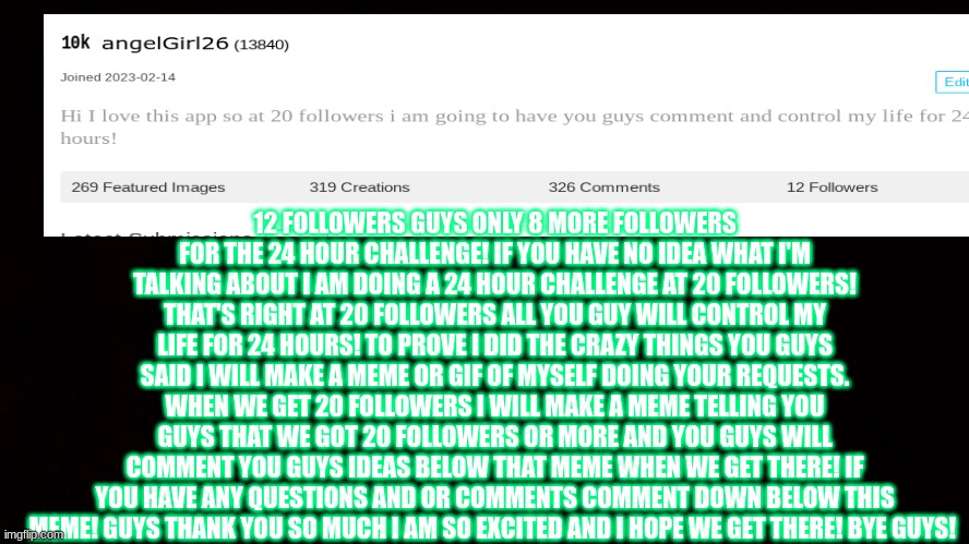 thank you guys so much! 8 more followers to go! | 12 FOLLOWERS GUYS ONLY 8 MORE FOLLOWERS FOR THE 24 HOUR CHALLENGE! IF YOU HAVE NO IDEA WHAT I'M TALKING ABOUT I AM DOING A 24 HOUR CHALLENGE AT 20 FOLLOWERS! THAT'S RIGHT AT 20 FOLLOWERS ALL YOU GUY WILL CONTROL MY LIFE FOR 24 HOURS! TO PROVE I DID THE CRAZY THINGS YOU GUYS SAID I WILL MAKE A MEME OR GIF OF MYSELF DOING YOUR REQUESTS. WHEN WE GET 20 FOLLOWERS I WILL MAKE A MEME TELLING YOU GUYS THAT WE GOT 20 FOLLOWERS OR MORE AND YOU GUYS WILL COMMENT YOU GUYS IDEAS BELOW THAT MEME WHEN WE GET THERE! IF YOU HAVE ANY QUESTIONS AND OR COMMENTS COMMENT DOWN BELOW THIS MEME! GUYS THANK YOU SO MUCH I AM SO EXCITED AND I HOPE WE GET THERE! BYE GUYS! | image tagged in stay awesome,stay safe,and don't forget to be nice to each other,good night guys,24 hour challenge at 20 followers | made w/ Imgflip meme maker