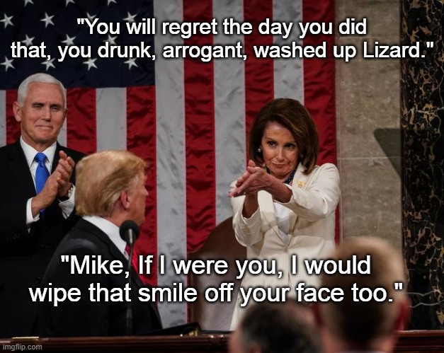 Nancy Pelosi Clap | "You will regret the day you did that, you drunk, arrogant, washed up Lizard."; "Mike, If I were you, I would wipe that smile off your face too." | image tagged in nancy pelosi clap,politics,political meme,trump | made w/ Imgflip meme maker