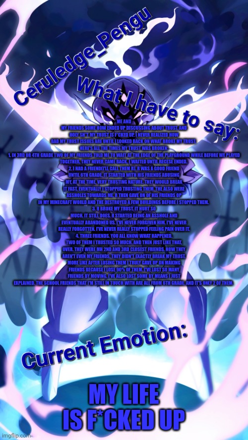 I have barely any trust | ME AND MY FRIENDS SOME HOW ENDED UP DISCUSSING ABOUT TRUST, AND HOLY SH*T MY TRUST IS F*CKED UP. I NEVER REALIZED HOW BAD MY TRUST ISSUES ARE UNTIL I LOOKED BACK ON WHAT BROKE MY TRUST. 

HERE'S ALL THE TIMES MY TRUST WAS BROKEN:
1. IN 3RD OR 4TH GRADE TWO OF MY FRIENDS TOLD ME TO WAIT AT THE EDGE OF THE PLAYGROUND WHILE BEFORE WE PLAYED TOGETHER. THEY NEVER CAME BACK. I WAITED UNTIL RECESE ENDED. 
2. I HAD A FRIEND(I'LL CALL THEM R). R WAS A GOOD FRIEND UNTIL 6TH GRADE. IT STARTED WITH HIS FRIENDS ABUSING MY, AT THE TIME, VERY TRUSTING NATURE. THEY WOULD BREAK IT FAST. EVENTUALLY I STOPPED TRUSTING THEM, THE ALSO WERE ASSHOLES TOWARDS ME. R THEN GAVE ON OF HIS FRIENDS OP IN MY MINECRAFT WORLD AND THE DESTROYED A FEW BUILDINGS BEFORE I STOPPED THEM. 
3. R BROKE MY TRUST. IT HURT SO MUCH. IT STILL DOES. R STARTED BEING AN ASSHOLE AND EVENTUALLY ABANDONED US. I'VE NEVER FORGIVEN HIM. I'VE NEVER REALLY FORGOTTEN. I'VE NEVER REALLY STOPPED FEELING PAIN OVER IT.
4. THREE FRIENDS. YOU ALL KNOW WHAT HAPPENED. TWO OF THEM I TRUSTED SO MUCH. AND THEN JUST LIKE THAT, OVER. THEY WERE MH 2ND AND 3RD CLOSEST FRIENDS. NOW THEY AREN'T EVEN MY FRIENDS. THEY DIDN'T EXACTLY BREAK MY TRUST. MORE LIKE AFTER LOSING THEM I TRULY GAVE UP ON MAKING FRIENDS BECAUSE I LOSE 90% OF THEM. I'VE LOST SO MANY FRIENDS BY MOVING. I'VE ALSO LOST SOME BY MEANS I JUST EXPLAINED. THE SCHOOL FRIENDS THAT I'M STILL IN TOUCH WITH ARE ALL FROM 6TH GRADE, AND IT'S ONLY 2 OF THEM. MY LIFE IS F*CKED UP | image tagged in ceruledge_pengu anouncment template | made w/ Imgflip meme maker