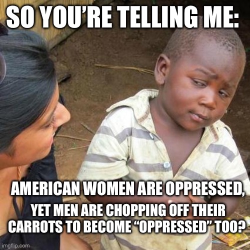 Third World Skeptical Kid | SO YOU’RE TELLING ME:; AMERICAN WOMEN ARE OPPRESSED, YET MEN ARE CHOPPING OFF THEIR CARROTS TO BECOME “OPPRESSED” TOO? | image tagged in memes,third world skeptical kid | made w/ Imgflip meme maker