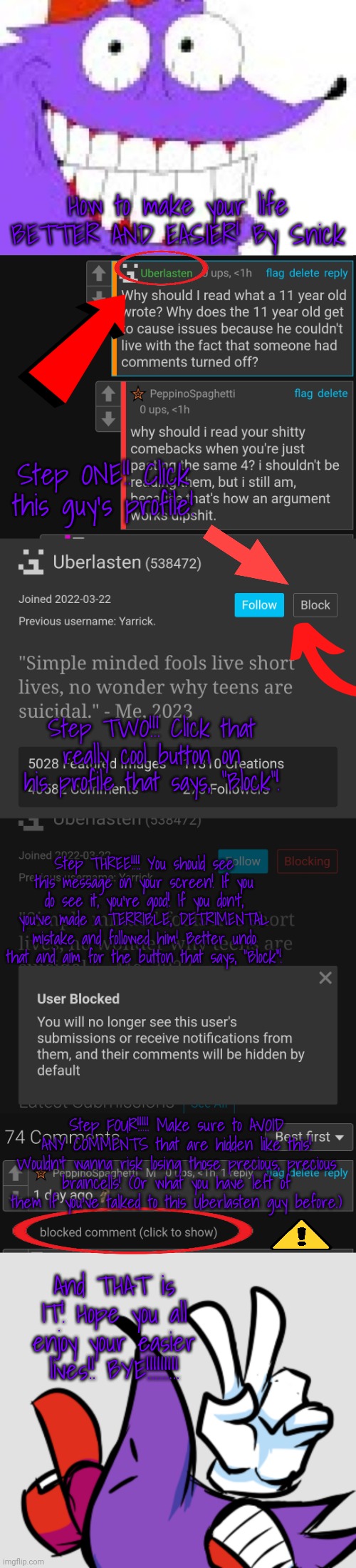 How to make your life BETTER AND EASIER! By Snick; Step ONE!! Click this guy's profile! Step TWO!!! Click that really cool button on his profile that says, "Block"! Step THREE!!!! You should see this message on your screen! If you do see it, you're good! If you don't, you've made a TERRIBLE, DETRIMENTAL mistake and followed him! Better undo that and aim for the button that says, "Block"! Step FOUR!!!!! Make sure to AVOID ANY COMMENTS that are hidden like this! Wouldn't wanna risk losing those precious, precious braincells! (Or what you have left of them if you've talked to this Uberlasten guy before.); And THAT is IT! Hope you all enjoy your easier lives!! BYE!!!!!!!!! | made w/ Imgflip meme maker