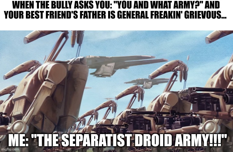 When you get bullied, so your best friend's father whips out the entire separatist droid army in order to go ape shit in their r | WHEN THE BULLY ASKS YOU: "YOU AND WHAT ARMY?" AND YOUR BEST FRIEND'S FATHER IS GENERAL FREAKIN' GRIEVOUS... ME: "THE SEPARATIST DROID ARMY!!!" | image tagged in star wars,memes | made w/ Imgflip meme maker