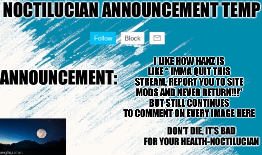 Noct's announcement temp | I LIKE HOW HANZ IS LIKE “ IMMA QUIT THIS STREAM, REPORT YOU TO SITE MODS AND NEVER RETURN!!!” BUT STILL CONTINUES TO COMMENT ON EVERY IMAGE HERE | image tagged in noctilucian announcement temp | made w/ Imgflip meme maker