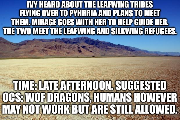 Tribe reunion moment | IVY HEARD ABOUT THE LEAFWING TRIBES FLYING OVER TO PYHRRIA AND PLANS TO MEET THEM. MIRAGE GOES WITH HER TO HELP GUIDE HER. THE TWO MEET THE LEAFWING AND SILKWING REFUGEES. TIME: LATE AFTERNOON. SUGGESTED OCS: WOF DRAGONS, HUMANS HOWEVER MAY NOT WORK BUT ARE STILL ALLOWED. | image tagged in desert large dry | made w/ Imgflip meme maker