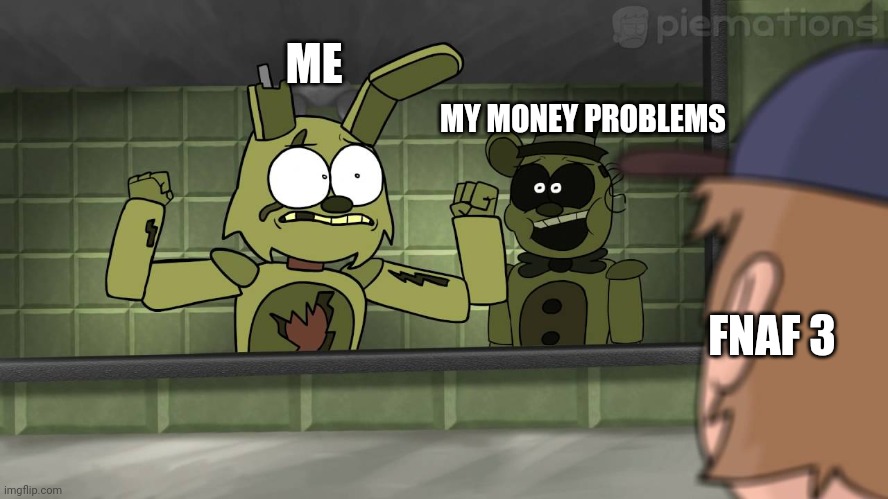 yea i have no money and fnaf 3 is a banger ?? | ME; MY MONEY PROBLEMS; FNAF 3 | image tagged in piemations fnaf 3 | made w/ Imgflip meme maker