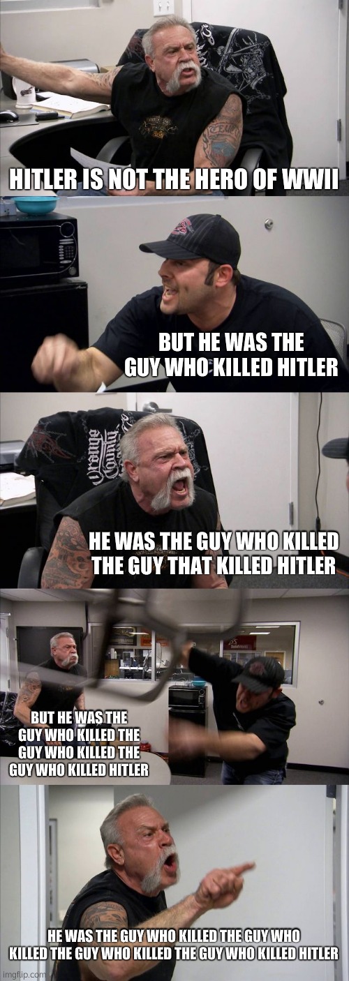 idk | HITLER IS NOT THE HERO OF WWII; BUT HE WAS THE GUY WHO KILLED HITLER; HE WAS THE GUY WHO KILLED THE GUY THAT KILLED HITLER; BUT HE WAS THE GUY WHO KILLED THE GUY WHO KILLED THE GUY WHO KILLED HITLER; HE WAS THE GUY WHO KILLED THE GUY WHO KILLED THE GUY WHO KILLED THE GUY WHO KILLED HITLER | image tagged in memes,american chopper argument | made w/ Imgflip meme maker