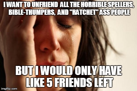 First World Problems | I WANT TO UNFRIEND  ALL THE HORRIBLE SPELLERS, BIBLE-THUMPERS,  AND "RATCHET" ASS PEOPLE BUT I WOULD ONLY HAVE LIKE 5 FRIENDS LEFT | image tagged in memes,first world problems | made w/ Imgflip meme maker