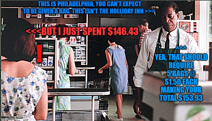 Red bagging groceries, Morgan Freeman, Shawshank redemption | THIS IS PHILADELPHIA, YOU CAN'T EXPECT TO BE GIVEN A BAG. THIS ISN'T THE HOLLIDAY INN >>>; <<<BUT I JUST SPENT $146.43; ^^^
YEA, THAT SHOULD REQUIRE 5 BAGS @ $1.50 EACH MAKING YOUR TOTAL $153.93; ! | image tagged in red bagging groceries morgan freeman shawshank redemption | made w/ Imgflip meme maker
