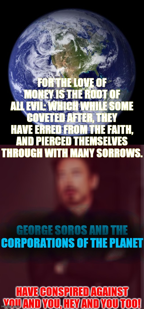 1 Timothy 6:10 KJV | FOR THE LOVE OF MONEY IS THE ROOT OF ALL EVIL: WHICH WHILE SOME COVETED AFTER, THEY HAVE ERRED FROM THE FAITH, AND PIERCED THEMSELVES THROUGH WITH MANY SORROWS. GEORGE SOROS AND THE CORPORATIONS OF THE PLANET; HAVE CONSPIRED AGAINST YOU AND YOU, HEY AND YOU TOO! | image tagged in earth,face you make robert downey jr,banks,pink floyd,money,stuck in the middle with you | made w/ Imgflip meme maker