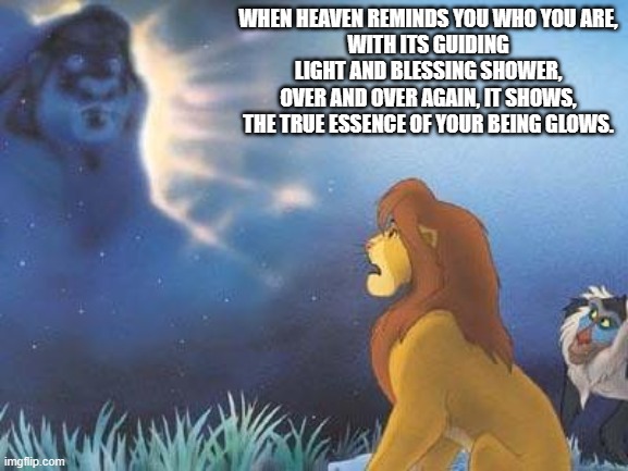 Lion King Mufasa in the sky | WHEN HEAVEN REMINDS YOU WHO YOU ARE,
WITH ITS GUIDING LIGHT AND BLESSING SHOWER,
OVER AND OVER AGAIN, IT SHOWS,
THE TRUE ESSENCE OF YOUR BEING GLOWS. | image tagged in lion king mufasa in the sky | made w/ Imgflip meme maker