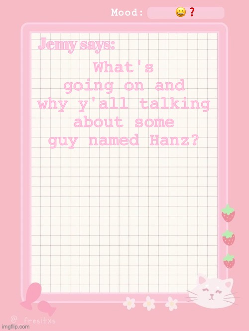 Jemy temp: #3.2 | 😀❓; What's going on and why y'all talking about some guy named Hanz? | image tagged in jemy temp 3 2 | made w/ Imgflip meme maker