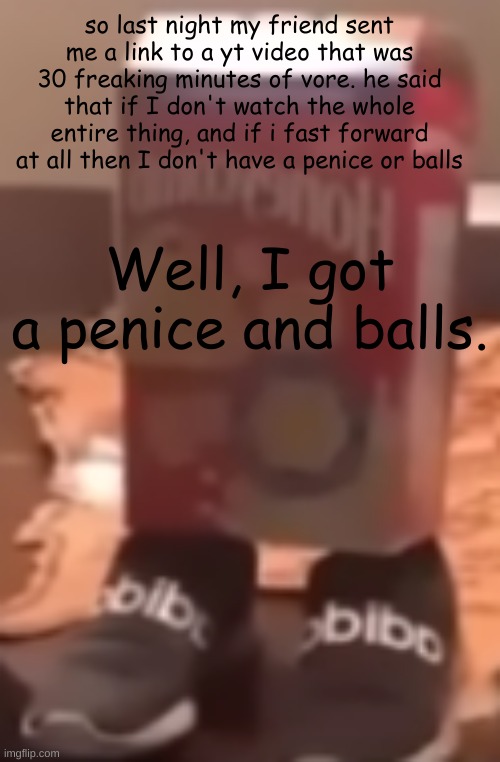 I HAVE BALLS!!!!! | so last night my friend sent me a link to a yt video that was 30 freaking minutes of vore. he said that if I don't watch the whole entire thing, and if i fast forward at all then I don't have a penice or balls; Well, I got a penice and balls. | image tagged in homie cereal wid da drippin | made w/ Imgflip meme maker