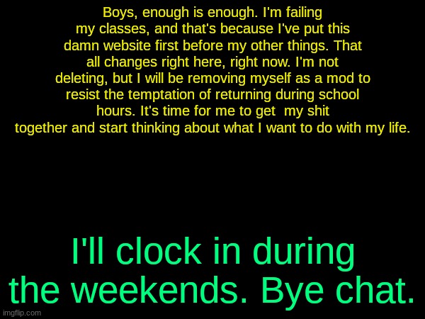 drizzy text temp | Boys, enough is enough. I'm failing my classes, and that's because I've put this damn website first before my other things. That all changes right here, right now. I'm not deleting, but I will be removing myself as a mod to resist the temptation of returning during school hours. It's time for me to get  my shit together and start thinking about what I want to do with my life. I'll clock in during the weekends. Bye chat. | image tagged in drizzy text temp | made w/ Imgflip meme maker