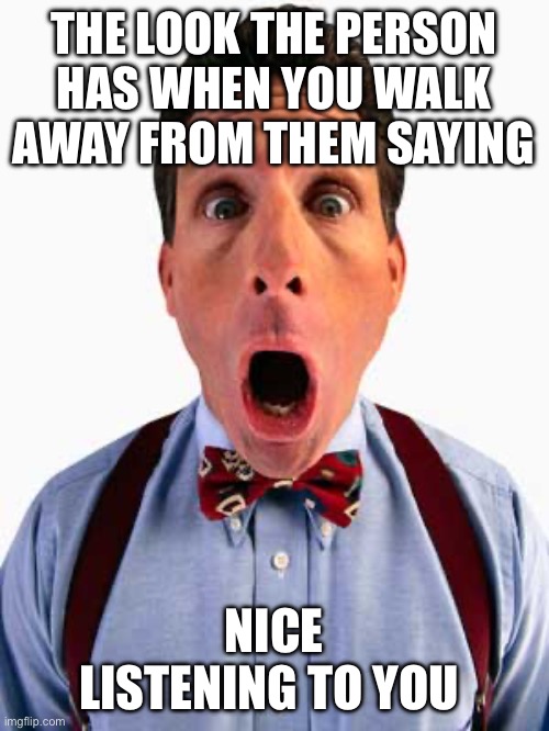 Nice listening to you | THE LOOK THE PERSON HAS WHEN YOU WALK AWAY FROM THEM SAYING; NICE LISTENING TO YOU | image tagged in surprised look,funny memes,memes,funny | made w/ Imgflip meme maker