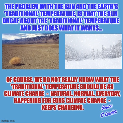 The Sun DNGAF | THE PROBLEM WITH THE SUN AND THE EARTH'S
'TRADITIONAL' TEMPERATURE, IS THAT THE SUN 
DNGAF ABOUT THE 'TRADITIONAL' TEMPERATURE 
AND JUST DOES WHAT IT WANTS... OF COURSE, WE DO NOT REALLY KNOW WHAT THE
'TRADITIONAL' TEMPERATURE SHOULD BE AS 
CLIMATE CHANGE  -  NATURAL, NORMAL, EVERYDAY, 
HAPPENING FOR EONS CLIMATE CHANGE  - 
KEEPS CHANGING. Bruce C Linder | image tagged in climate change,the sun,dngaf,global warming,global cooling,things we do not know | made w/ Imgflip meme maker