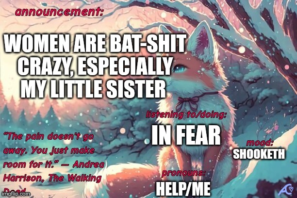 Kings.little.fox announcement template | WOMEN ARE BAT-SHIT CRAZY, ESPECIALLY MY LITTLE SISTER; IN FEAR; SHOOKETH; HELP/ME | image tagged in kings little fox announcement template | made w/ Imgflip meme maker