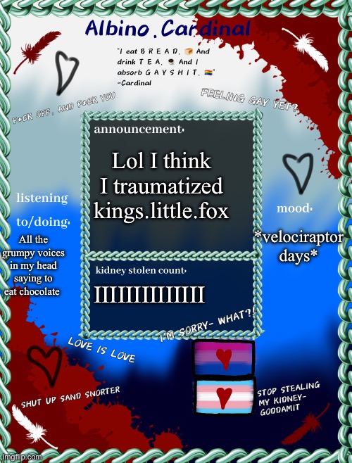 Albino.cardinals announcement temp | Lol I think I traumatized kings.little.fox; *velociraptor days*; All the grumpy voices in my head saying to eat chocolate; IIIIIIIIIIIIII | image tagged in albino cardinals announcement temp | made w/ Imgflip meme maker