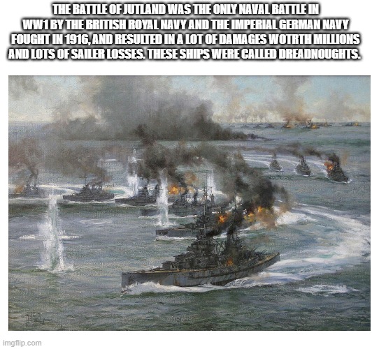 The battle of Jutland summerized | THE BATTLE OF JUTLAND WAS THE ONLY NAVAL BATTLE IN WW1 BY THE BRITISH ROYAL NAVY AND THE IMPERIAL GERMAN NAVY FOUGHT IN 1916, AND RESULTED IN A LOT OF DAMAGES WOTRTH MILLIONS AND LOTS OF SAILER LOSSES. THESE SHIPS WERE CALLED DREADNOUGHTS. | image tagged in ship,battleship,ww1,britain,germany | made w/ Imgflip meme maker